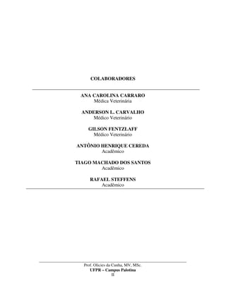 _____________________________________________________________________________________
Prof. Olicies da Cunha, MV, MSc.
UFPR – Campus Palotina
II
COLABORADORES
ANA CAROLINA CARRARO
Médica Veterinária
ANDERSON L. CARVALHO
Médico Veterinário
GILSON FENTZLAFF
Médico Veterinário
ANTÔNIO HENRIQUE CEREDA
Acadêmico
TIAGO MACHADO DOS SANTOS
Acadêmico
RAFAEL STEFFENS
Acadêmico
 