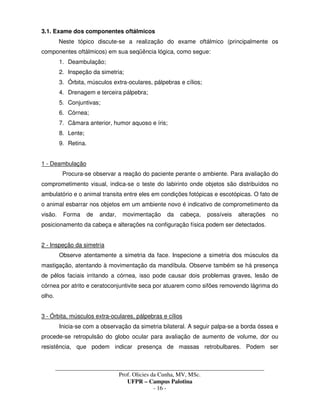 _____________________________________________________________________________________
Prof. Olicies da Cunha, MV, MSc.
UFPR – Campus Palotina
- 16 -
3.1. Exame dos componentes oftálmicos
Neste tópico discute-se a realização do exame oftálmico (principalmente os
componentes oftálmicos) em sua seqüência lógica, como segue:
1. Deambulação;
2. Inspeção da simetria;
3. Órbita, músculos extra-oculares, pálpebras e cílios;
4. Drenagem e terceira pálpebra;
5. Conjuntivas;
6. Córnea;
7. Câmara anterior, humor aquoso e íris;
8. Lente;
9. Retina.
1 - Deambulação
Procura-se observar a reação do paciente perante o ambiente. Para avaliação do
comprometimento visual, indica-se o teste do labirinto onde objetos são distribuídos no
ambulatório e o animal transita entre eles em condições fotópicas e escotópicas. O fato de
o animal esbarrar nos objetos em um ambiente novo é indicativo de comprometimento da
visão. Forma de andar, movimentação da cabeça, possíveis alterações no
posicionamento da cabeça e alterações na configuração física podem ser detectados.
2 - Inspeção da simetria
Observe atentamente a simetria da face. Inspecione a simetria dos músculos da
mastigação, atentando à movimentação da mandíbula. Observe também se há presença
de pêlos faciais irritando a córnea, isso pode causar dois problemas graves, lesão de
córnea por atrito e ceratoconjuntivite seca por atuarem como sifões removendo lágrima do
olho.
3 - Órbita, músculos extra-oculares, pálpebras e cílios
Inicia-se com a observação da simetria bilateral. A seguir palpa-se a borda óssea e
procede-se retropulsão do globo ocular para avaliação de aumento de volume, dor ou
resistência, que podem indicar presença de massas retrobulbares. Podem ser
 
