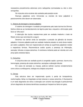 _____________________________________________________________________________________
Prof. Olicies da Cunha, MV, MSc.
UFPR – Campus Palotina
- 17 -
necessários procedimentos adicionais como radiografias (contrastadas ou não) e ultra-
sonografias.
Os músculos extra-oculares são avaliados pela posição ocular.
Doenças palpebrais como introversão ou eversão do tarso palpebral e
posicionamento ciliar devem ser observados.
4 -Sistema de drenagem e terceira pálpebra
O sistema de drenagem é avaliado principalmente pelo teste lacrimal de Shirmer.
Epífora refere-se ao transbordamento de lágrima pela face, enquanto a diminuição pode
levar ao “olho-seco”.
A obstrução dos ductos nasolacrimais pode ser avaliada mediante o teste de
Robert Jones (que será descrito a seguir).
Devemos nos atentar ainda às secreções e protusão da glândula da terceira
pálpebra. A terceira pálpebra pode ser avaliada mediante pressão no canto dorso-medial,
por sobre a pálpebra. Deve ser inspecionada em ambas as superfícies palpebral e bulbar
e respectivos fórnices. Recomenda-se avaliar quanto a presença de inflamação,
secreção, folículos e corpos estranhos. A membrana nictitante pode ser retraída com uma
pinça após anestesia tópica.
5 - Conjuntiva
A conjuntiva deve ser avaliada quanto à congestão capilar, quemose, trauma e/ou
hemorragias, presença de corpos estranhos, secreções e alteração folicular.
Em casos de secreção ou massas, pode-se solicitar exames complementares
como cultura e antibiograma, citologia e/ou biópsia conjuntival.
6 - Córnea
Esta estrutura deve ser inspecionada quanto à perda de transparência,
neoformações, falhas na integridade corneal (úlceras) e corpos estranhos. A fluoresceína
é um teste diagnóstico de rotina e coloração com corante rosa bengala é particularmete
útil em diagnóstico de úlceras dendríticas causada por herpesvírus felino em gatos.
 
