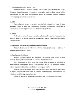 _____________________________________________________________________________________
Prof. Olicies da Cunha, MV, MSc.
UFPR – Campus Palotina
- 18 -
7 - Câmara anterior, humor aquoso e íris
A câmara anterior é avaliada quanto à profundidade, qualidade do humor aquoso
(límpido e claro), inflamação intra-ocular e perfurações oculares. Este exame inclui a
avaliação da íris, que deve ser observada quanto ao diâmetro, simetria, coloração,
hemorragia e presença de vasos visíveis.
8 - Lente
A alteração mais comum em lente é a catarata. Esta estrutura intra-ocular deve ser
observada quanto à perda da transparência, presença de sinéquias (anteriores ou
posteriores) e mudanças posicionais (luxação anterior ou posterior).
9 - Retina
Finalmente, a retina, deve ser analisada mediante oftalmoscopia (direta ou indireta)
quanto a presença de atrofias, transudato ou exsudato, edema, colobomas, hemorragias
e descolamentos.
3.2. Seqüência dos testes e procedimentos diagnósticos
A seguir, descreve-se sucintamente a formas mais apropriadas e a seqüência de
realização das manobras e testes.
1 - Teste lacrimal de Schirmer
Avalia a produção lacrimal em milímetros de umidade (fase aquosa do filme
lacrimal). O teste pode ser comprado no comércio (fitas de Schirmer).
A tira é colocada no fórnix conjuntival ventral deixando-a durante um minuto e,
posteriormente, observa-se o quanto a fita umedeceu (Figura 12). Durante o exame a
cabeça do paciente é contida, mas não deve-se manipular o olho.
Bovinos, ovinos, caprinos e eqüinos em geral produzem quantidades abundantes
de lágrima ultrapassando 20 a 30mm de umidade em 60 segundos. Valores baixos são
indicativos de déficit na produção lacrimal.
Valores de referência: entre 15 e 25 mm/min (cães) e 10 a 20 mm/min (gatos).
 