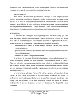 _____________________________________________________________________________________
Prof. Olicies da Cunha, MV, MSc.
UFPR – Campus Palotina
- 21 -
consensual como o direto necessitam poucos fotorreceptores funcionais enquanto a visão
necessita de um grande número de fotorreceptores funcionais.
Reflexo palpebral
Este reflexo é desencadeado quando ocorre um toque no canto temporal e nasal
do olho. A resposta normal é uma piscadela, e a falha em piscar indica uma lesão na via
nervosa ou no músculo encarregado desse reflexo. Os ramos aferentes para esse reflexo
incluem o ramo oftálmico do nervo trigêmeo, a partir do canto nasal, e o ramo maxilar do
nervo trigêmeo no canto temporal. O nervo eferente é o ramo auriculopalpebral do nervo
facial, também é necessário que o músculo orbicular do olho esteja funcional.
4 - Tonometria.
A tonometria é o exame para mensuração da pressão intra-ocular (PIO), que pode
estar alterada em algumas doenças oculares. Para isto, anestesia-se a córnea com uma a
duas gotas de anestésico tópico e posiciona-se o tonômetro na região central da córnea,
enquanto contem-se as pálpebras. Para uma boa mensuração é necessário:
- boa contenção da cabeça do animal tomando o cuidado para não fazer pressão
sobre as jugulares;
- posicionamento cuidadoso do tonômetro e do animal (posicionamento vertical ou
horizontal da cabeça);
- anestesia da córnea e integridade da córnea.
O tonômetro de edentação (Shiötz) é indicado para a mensuração da pressão intra-
ocular em pequenos animais, pois estes permitem o posicionamento vertical da cabeça.
Para uma estimativa acurada das pressões intra-ocular calcula-se a média de três leituras
em cada olho. A média destas leituras é convertida em milímetros de mercúrio (mmHg)
em uma tabela que foi elaborada para cães e gatos e que normalmente vem anexada ao
tonômetro (Figura 13).
A tonometria de aplanação (Tonopem®
), estima a pressão pelo achatamento da
córnea. A força desse achatamento é automaticamente convertida em mmHg. O
tonômetro é posicionado perpendicularmente à superfície encurvada da córnea onde
ocorre uma leve pressão. Faz-se esse movimento durante três vezes e o próprio
tonômetro lhe dá a média da pressão com um erro de apenas 5%. O aparelho é caro
(Figura 14).
 