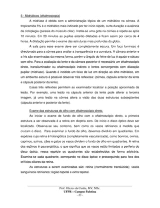 _____________________________________________________________________________________
Prof. Olicies da Cunha, MV, MSc.
UFPR – Campus Palotina
- 23 -
5 - Midriáticos (oftalmoscopia)
A midríase é obtida com a administração tópica de um midriático na córnea. A
tropicamida 5% é o midriático mais indicado por ter início rápido, curta duração e ausência
da cicloplegia (paresia do músculo ciliar). Instila-se uma gota na córnea e repete-se após
10 minutos. Em 20 minutos as pupilas estarão dilatadas e ficam assim por cerca de 4
horas. A dilatação permite o exame das estruturas mais profundas do globo.
A sala para esse exame deve ser completamente escura. Um foco luminoso é
direcionado para a córnea para avaliar a transparência e a curvatura. A câmara anterior e
a íris são examinadas da mesma forma, porém o ângulo do feixe de luz é agudo e obtuso
com olho. Para a avaliação da lente e da câmara posterior é necessário um oftalmoscópio
direto, transiluminador ou oftalmoscópio indireto e lentes convergentes com dilatação
pupilar (midríase). Quando é incidido um feixe de luz em direção ao olho midriático, em
um ambiente escuro é possível observar três reflexões: (córnea, cápsula anterior da lente
e cápsula posterior da lente).
Essas três reflexões permitem ao examinador localizar a posição aproximada da
lesão. Por exemplo, uma lesão na cápsula anterior da lente pode alterar a terceira
imagem, já uma lesão na córnea altera a visão das duas estruturas subseqüentes
(cápsula anterior e posterior da lente).
Exame das estruturas do olho com oftalmoscópio direto.
Ao iniciar o exame de fundo de olho com o oftalmoscópio direto, a primeira
estrutura a ser observada é a retina em dioptria zero. De início o disco óptico deve ser
localizado. Observa-se seu contorno, bem como os vasos retinianos à medida que
cruzam o disco. Para examinar o fundo de olho, devemos dividi-lo em quadrantes. Em
espécies cuja retina é holangiótica (completamente vascularizada), como bovinos, ovinos,
caprinos, suínos, cães e gatos os vasos dividem o fundo de olho em quadrantes. A retina
dos eqüinos é paurangiótica, o que significa que os vasos estão limitados a periferia do
disco óptico, nessa espécie os quadrantes são estabelecidos de forma arbitrária.
Examina-se cada quadrante, começando no disco óptico e prosseguindo para fora dos
orifícios ciliares da retina.
As estruturas a serem examinadas são: retina (normalmente translúcida); vasos
sanguíneos retinianos; região tapetal e extra tapetal.
 