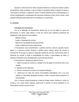 _____________________________________________________________________________________
Prof. Olicies da Cunha, MV, MSc.
UFPR – Campus Palotina
- 24 -
Quando o fundo de olho for albino é possível observar os vasos da coróide e partes
da esclerótica. Após completar o exame fúndico é necessário alterar a dioptria tornando-a
mais positiva, tomando o cuidado de manter a mesma distância entre o oftalmoscópio e o
animal, possibilitando a visualização das estruturas anteriores (corpo vítreo e lente), onde
qualquer alteração observada deve ser anotada em um prontuário.
6 – Corantes
Coloração com fluoresceína.
Faz se a aplicação da fluoresceína através de um tira de papel ou colírio de
fluoresceína. O colírio, após aberto, é meio de cultura para bactérias produtoras de
colagenase. Este teste tem como objetivo:
- detectar úlceras;
- avaliar a integridade da córnea;
- determinar a qualidade da película lacrimal;
- avaliar a patência do ducto nasolacrimal.
A fluoresceína cora primeiramente a película lacrimal, estroma (quando houver
lesão) e a conjuntiva bulbar. Quando o epitélio estiver lesado (úlcera de córnea) a
fluoresceína irá se ligar ao estroma (segunda camada da córnea), confirmando assim a
presença de ceratite e tendo a possibilidade de avaliar a profundidade da lesão (o
estroma é hidrofílico e tem afinidade pelo corante de fluoresceína).
A fluoresceína é utilizada da seguinte forma:
1 - instile uma gota do corante ou coloque a tira de papel na córnea do olho a ser
testado;
2 - aguarde quinze segundos;
3 - remova o excesso do corante com solução fisiológica;
4 - observa-se em sala com pouca luminosidade (escotópica) com a luz azul
cobalto ou ultravioleta (lâmpada de Wood). Onde o corante estiver presente é o
local da lesão.
Com o mesmo corante procede-se o teste de Robert Jones. Instila-se o colírio na
córnea e, se o ducto estiver patente, observa-se o corante na narina ipsilateral ou na
língua dentro de três a cinco minutos.
 