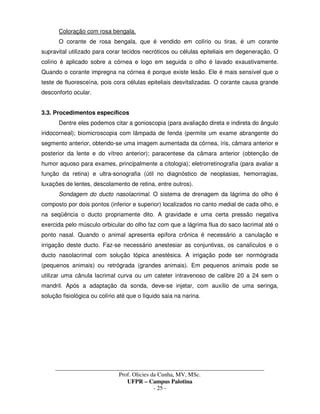 _____________________________________________________________________________________
Prof. Olicies da Cunha, MV, MSc.
UFPR – Campus Palotina
- 25 -
Coloração com rosa bengala.
O corante de rosa bengala, que é vendido em colírio ou tiras, é um corante
supravital utilizado para corar tecidos necróticos ou células epiteliais em degeneração. O
colírio é aplicado sobre a córnea e logo em seguida o olho é lavado exaustivamente.
Quando o corante impregna na córnea é porque existe lesão. Ele é mais sensível que o
teste de fluoresceína, pois cora células epiteliais desvitalizadas. O corante causa grande
desconforto ocular.
3.3. Procedimentos específicos
Dentre eles podemos citar a gonioscopia (para avaliação direta e indireta do ângulo
iridocorneal); biomicroscopia com lâmpada de fenda (permite um exame abrangente do
segmento anterior, obtendo-se uma imagem aumentada da córnea, íris, câmara anterior e
posterior da lente e do vítreo anterior); paracentese da câmara anterior (obtenção de
humor aquoso para exames, principalmente a citologia); eletrorretinografia (para avaliar a
função da retina) e ultra-sonografia (útil no diagnóstico de neoplasias, hemorragias,
luxações de lentes, descolamento de retina, entre outros).
Sondagem do ducto nasolacrimal. O sistema de drenagem da lágrima do olho é
composto por dois pontos (inferior e superior) localizados no canto medial de cada olho, e
na seqüência o ducto propriamente dito. A gravidade e uma certa pressão negativa
exercida pelo músculo orbicular do olho faz com que a lágrima flua do saco lacrimal até o
ponto nasal. Quando o animal apresenta epífora crônica é necessário a canulação e
irrigação deste ducto. Faz-se necessário anestesiar as conjuntivas, os canalículos e o
ducto nasolacrimal com solução tópica anestésica. A irrigação pode ser normógrada
(pequenos animais) ou retrógrada (grandes animais). Em pequenos animais pode se
utilizar uma cânula lacrimal curva ou um cateter intravenoso de calibre 20 a 24 sem o
mandril. Após a adaptação da sonda, deve-se injetar, com auxílio de uma seringa,
solução fisiológica ou colírio até que o líquido saia na narina.
 