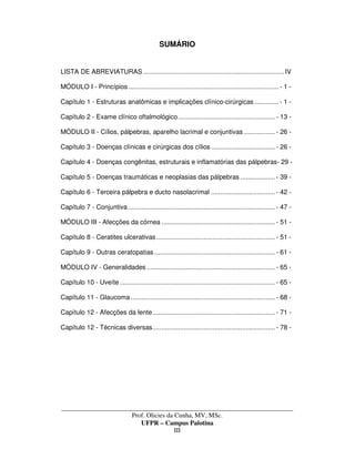 _____________________________________________________________________________________
Prof. Olicies da Cunha, MV, MSc.
UFPR – Campus Palotina
III
SUMÁRIO
LISTA DE ABREVIATURAS .............................................................................IV
MÓDULO I - Princípios ..................................................................................- 1 -
Capítulo 1 - Estruturas anatômicas e implicações clínico-cirúrgicas .............- 1 -
Capítulo 2 - Exame clínico oftalmológico.....................................................- 13 -
MÓDULO II - Cílios, pálpebras, aparelho lacrimal e conjuntivas .................- 26 -
Capítulo 3 - Doenças clínicas e cirúrgicas dos cílios...................................- 26 -
Capítulo 4 - Doenças congênitas, estruturais e inflamatórias das pálpebras- 29 -
Capítulo 5 - Doenças traumáticas e neoplasias das pálpebras ...................- 39 -
Capítulo 6 - Terceira pálpebra e ducto nasolacrimal ...................................- 42 -
Capítulo 7 - Conjuntiva ................................................................................- 47 -
MÓDULO III - Afecções da córnea ..............................................................- 51 -
Capítulo 8 - Ceratites ulcerativas.................................................................- 51 -
Capítulo 9 - Outras ceratopatias..................................................................- 61 -
MÓDULO IV - Generalidades ......................................................................- 65 -
Capítulo 10 - Uveíte.....................................................................................- 65 -
Capítulo 11 - Glaucoma...............................................................................- 68 -
Capítulo 12 - Afecções da lente...................................................................- 71 -
Capítulo 12 - Técnicas diversas...................................................................- 78 -
 