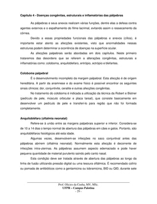 _____________________________________________________________________________________
Prof. Olicies da Cunha, MV, MSc.
UFPR – Campus Palotina
- 29 -
Capítulo 4 - Doenças congênitas, estruturais e inflamatórias das pálpebras
As pálpebras e seus anexos realizam várias funções, dentre elas a defesa contra
agentes externos e o espalhamento do filme lacrimal, evitando assim o ressecamento da
córnea.
Devido a essas propriedades funcionais das pálpebras e anexos (cílios), é
importante estar atento as afecções existentes, visto que anormalidades nessas
estruturas podem determinar a ocorrência de doenças na superfície ocular.
As afecções palpebrais serão abordadas em dois capítulos. Neste primeiro
trataremos das desordens que se referem a alterações congênitas, estruturais e
inflamatórias como: coloboma, anquiloblefaro, entrópio, ectrópio e blefarites.
Coloboma palpebral
É o desenvolvimento incompleto da margem palpebral. Esta afecção é de origem
hereditária. A partir da anamnese e do exame físico é possível encontrar os seguintes
sinais clínicos: dor, conjuntivite, ceratite e outras afecções congênitas.
No tratamento do coloboma é indicada a utilização da técnica da Robert e Bistner
(pedículo de pele, músculo orbicular e placa tarsal), que consiste basicamente em
desenvolver um pedículo de pele e transferi-lo para região que não foi formada
completamente.
Anquilobléfaro (oftalmia neonatal)
Refere-se à união entre as margens palpebrais superior e inferior. Considera-se
de 10 a 14 dias o tempo normal de abertura das pálpebras em cães e gatos. Portanto, são
anquilobléfaros fisiológicos até esta idade.
Algumas vezes, desenvolvem-se infecções no saco conjuntival antes das
pálpebras abrirem (oftalmia neonatal). Normalmente esta afecção é decorrente de
infecções intra-uterinas. As pálpebras assumem aspecto edemaciado e pode haver
pequena quantidade de material purulento saindo pelo canto nasal.
Esta condição deve ser tratada através de abertura das pálpebras ao longo da
linha de fusão utilizando pressão digital ou uma tesoura oftálmica. É recomendado colírio
ou pomada de antibióticos como a gentamicina ou tobramicina, BID ou QID, durante sete
 