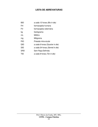 _____________________________________________________________________________________
Prof. Olicies da Cunha, MV, MSc.
UFPR – Campus Palotina
IV
LISTA DE ABREVIATURAS
BID a cada 12 horas (Bis in die)
FH farmacopéia humana
FV farmacopéia veterinária
kg Quilograma
mL Mililitro
mg Miligrama
PIO Pressão intra-ocular
QID a cada 6 horas (Quarter in die)
SID a cada 24 horas (Semel in die)
SRD Sem Raça Definida
TID a cada 8 horas (Ter in die)
 