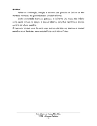 _____________________________________________________________________________________
Prof. Olicies da Cunha, MV, MSc.
UFPR – Campus Palotina
- 38 -
Hordéolo
Refere-se à inflamação, infecção e abscesso das glândulas de Zeis ou de Moll
(hordéolo interno) ou das glândulas tarsais (hordéolo externo).
Existe sensibilidade dolorosa à palpação, e não forma uma massa tão evidente
como aquela formada no calázio. É possível observar conjuntiva hiperêmica e discreto
aumento de volume palpebral.
O tratamento envolve o uso de compressas quentes, drenagem do abscesso e possível
pressão manual das lesões sob anestesia tópica e antibióticos tópicos.
 