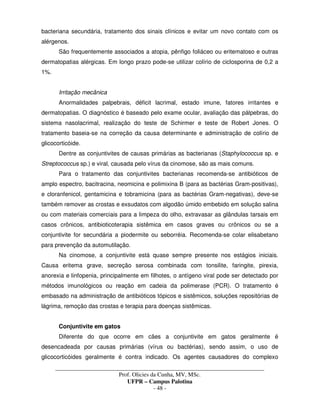 _____________________________________________________________________________________
Prof. Olicies da Cunha, MV, MSc.
UFPR – Campus Palotina
- 48 -
bacteriana secundária, tratamento dos sinais clínicos e evitar um novo contato com os
alérgenos.
São frequentemente associados a atopia, pênfigo foliáceo ou eritematoso e outras
dermatopatias alérgicas. Em longo prazo pode-se utilizar colírio de ciclosporina de 0,2 a
1%.
Irritação mecânica
Anormalidades palpebrais, déficit lacrimal, estado imune, fatores irritantes e
dermatopatias. O diagnóstico é baseado pelo exame ocular, avaliação das pálpebras, do
sistema nasolacrimal, realização do teste de Schirmer e teste de Robert Jones. O
tratamento baseia-se na correção da causa determinante e administração de colírio de
glicocorticóide.
Dentre as conjuntivites de causas primárias as bacterianas (Staphylococcus sp. e
Streptococcus sp.) e viral, causada pelo vírus da cinomose, são as mais comuns.
Para o tratamento das conjuntivites bacterianas recomenda-se antibióticos de
amplo espectro, bacitracina, neomicina e polimixina B (para as bactérias Gram-positivas),
e cloranfenicol, gentamicina e tobramicina (para as bactérias Gram-negativas), deve-se
também remover as crostas e exsudatos com algodão úmido embebido em solução salina
ou com materiais comerciais para a limpeza do olho, extravasar as glândulas tarsais em
casos crônicos, antibioticoterapia sistêmica em casos graves ou crônicos ou se a
conjuntivite for secundária a piodermite ou seborréia. Recomenda-se colar elisabetano
para prevenção da automutilação.
Na cinomose, a conjuntivite está quase sempre presente nos estágios iniciais.
Causa eritema grave, secreção serosa combinada com tonsilite, faringite, pirexia,
anorexia e linfopenia, principalmente em filhotes, o antígeno viral pode ser detectado por
métodos imunológicos ou reação em cadeia da polimerase (PCR). O tratamento é
embasado na administração de antibióticos tópicos e sistêmicos, soluções repositórias de
lágrima, remoção das crostas e terapia para doenças sistêmicas.
Conjuntivite em gatos
Diferente do que ocorre em cães a conjuntivite em gatos geralmente é
desencadeada por causas primárias (vírus ou bactérias), sendo assim, o uso de
glicocorticóides geralmente é contra indicado. Os agentes causadores do complexo
 