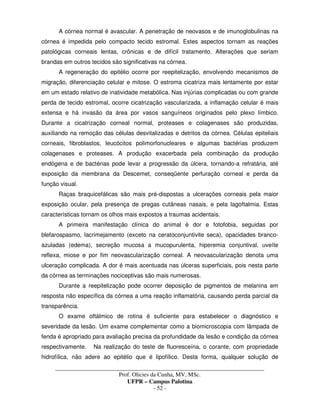 _____________________________________________________________________________________
Prof. Olicies da Cunha, MV, MSc.
UFPR – Campus Palotina
- 52 -
A córnea normal é avascular. A penetração de neovasos e de imunoglobulinas na
córnea é impedida pelo compacto tecido estromal. Estes aspectos tornam as reações
patológicas corneais lentas, crônicas e de difícil tratamento. Alterações que seriam
brandas em outros tecidos são significativas na córnea.
A regeneração do epitélio ocorre por reepitelização, envolvendo mecanismos de
migração, diferenciação celular e mitose. O estroma cicatriza mais lentamente por estar
em um estado relativo de inatividade metabólica. Nas injúrias complicadas ou com grande
perda de tecido estromal, ocorre cicatrização vascularizada, a inflamação celular é mais
extensa e há invasão da área por vasos sanguíneos originados pelo plexo límbico.
Durante a cicatrização corneal normal, proteases e colagenases são produzidas,
auxiliando na remoção das células desvitalizadas e detritos da córnea. Células epiteliais
corneais, fibroblastos, leucócitos polimorfonucleares e algumas bactérias produzem
colagenases e proteases. A produção exacerbada pela combinação da produção
endógena e de bactérias pode levar a progressão da úlcera, tornando-a refratária, até
exposição da membrana da Descemet, conseqüente perfuração corneal e perda da
função visual.
Raças braquicefálicas são mais pré-dispostas a ulcerações corneais pela maior
exposição ocular, pela presença de pregas cutâneas nasais, e pela lagoftalmia. Estas
características tornam os olhos mais expostos a traumas acidentais.
A primeira manifestação clínica do animal é dor e fotofobia, seguidas por
blefarospasmo, lacrimejamento (exceto na ceratoconjuntivite seca), opacidades branco-
azuladas (edema), secreção mucosa a mucopurulenta, hiperemia conjuntival, uveíte
reflexa, miose e por fim neovascularização corneal. A neovascularização denota uma
ulceração complicada. A dor é mais acentuada nas úlceras superficiais, pois nesta parte
da córnea as terminações nociceptivas são mais numerosas.
Durante a reepitelização pode ocorrer deposição de pigmentos de melanina em
resposta não específica da córnea a uma reação inflamatória, causando perda parcial da
transparência.
O exame oftálmico de rotina é suficiente para estabelecer o diagnóstico e
severidade da lesão. Um exame complementar como a biomicroscopia com lâmpada de
fenda é apropriado para avaliação precisa da profundidade da lesão e condição da córnea
respectivamente. Na realização do teste de fluoresceína, o corante, com propriedade
hidrofílica, não adere ao epitélio que é lipofílico. Desta forma, qualquer solução de
 