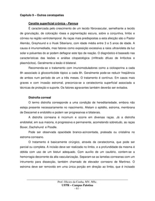 _____________________________________________________________________________________
Prof. Olicies da Cunha, MV, MSc.
UFPR – Campus Palotina
- 61 -
Capítulo 9 – Outras ceratopatias
Ceratite superficial crônica - Pannus
É caracterizada pelo crescimento de um tecido fibrovascular, semelhante a tecido
de granulação, de coloração rósea e pigmentação escura, sobre a conjuntiva, limbo e
córnea na região ventrotemporal. As raças mais predispostas a esta afecção são o Pastor
Alemão, Greyhound e o Husk Siberiano, com idade média entre 3 e 5 anos de idade. A
causa é imunomediada, mas fatores como exposição excessiva a raios ultravioleta da luz
solar e poluentes do ar podem deflagrar este tipo de reação. O diagnóstico é baseado nas
características das lesões e análise citopatológica (infiltrado difuso de linfócitos e
plasmócitos). Geralmente a lesão é bilateral.
Recomenda-se o tratamento com imunomoduladores como a ciclosporina a cada
8h associado à glicocorticóide tópico a cada 8h. Geralmente pode-se reduzir freqüência
de ambos num período de um a três meses. O tratamento é contínuo. Em casos mais
graves e com invasão estromal, preconiza-se a ceratectomia superficial associada a
técnicas de proteção e suporte. Os fatores agravantes também deverão ser evitados.
Distrofia corneal
O termo distrofia corresponde a uma condição de hereditariedade, embora não
esteja presente necessariamente no nascimento. Afetam o epitélio, estroma, membrana
de Descemet e endotélio e podem ser progressivas e bilaterais.
A distrofia corneana é incomum e ocorre em diversas raças. Já a distrofia
endotelial, em sua maioria, é progressiva e permanente, acometendo sobretudo, as raças
Boxer, Dachshund e Poodle.
Pode ser observada opacidade branco-acinzentada, prateada ou cristalina no
estroma corneano.
O tratamento é basicamente cirúrgico, através da ceratectomia, que pode ser
parcial ou completa. A incisão deve ser realizada no limbo, e a profundidade da mesma é
obtida com uso de um bisturi adequado. Com auxílio de um cautério, contem-se a
hemorragia decorrente da alta vascularização. Separam-se as lamelas corneanas com um
intrumento para dissecção, também chamado de elevador corneano de Martinez. O
estroma deve ser removido em uma única porção em direção ao limbo, que é incisado
 