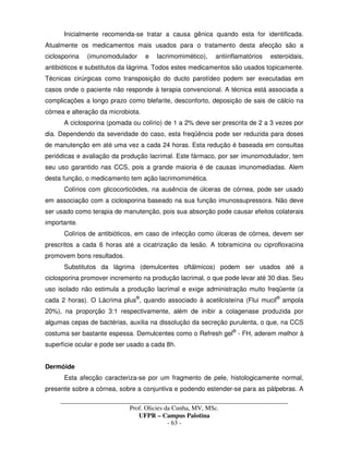 _____________________________________________________________________________________
Prof. Olicies da Cunha, MV, MSc.
UFPR – Campus Palotina
- 63 -
Inicialmente recomenda-se tratar a causa gênica quando esta for identificada.
Atualmente os medicamentos mais usados para o tratamento desta afecção são a
ciclosporina (imunomodulador e lacrimomimético), antiinflamatórios esteroidais,
antibióticos e substitutos da lágrima. Todos estes medicamentos são usados topicamente.
Técnicas cirúrgicas como transposição do ducto parotídeo podem ser executadas em
casos onde o paciente não responde à terapia convencional. A técnica está associada a
complicações a longo prazo como blefarite, desconforto, deposição de sais de cálcio na
córnea e alteração da microbiota.
A ciclosporina (pomada ou colírio) de 1 a 2% deve ser prescrita de 2 a 3 vezes por
dia. Dependendo da severidade do caso, esta freqüência pode ser reduzida para doses
de manutenção em até uma vez a cada 24 horas. Esta redução é baseada em consultas
periódicas e avaliação da produção lacrimal. Este fármaco, por ser imunomodulador, tem
seu uso garantido nas CCS, pois a grande maioria é de causas imunomediadas. Alem
desta função, o medicamento tem ação lacrimomimética.
Colírios com glicocorticóides, na ausência de úlceras de córnea, pode ser usado
em associação com a ciclosporina baseado na sua função imunossupressora. Não deve
ser usado como terapia de manutenção, pois sua absorção pode causar efeitos colaterais
importante.
Colírios de antibióticos, em caso de infecção como úlceras de córnea, devem ser
prescritos a cada 6 horas até a cicatrização da lesão. A tobramicina ou ciprofloxacina
promovem bons resultados.
Substitutos da lágrima (demulcentes oftálmicos) podem ser usados até a
ciclosporina promover incremento na produção lacrimal, o que pode levar até 30 dias. Seu
uso isolado não estimula a produção lacrimal e exige administração muito freqüente (a
cada 2 horas). O Lácrima plus®
, quando associado à acetilcisteína (Flui mucil®
ampola
20%), na proporção 3:1 respectivamente, além de inibir a colagenase produzida por
algumas cepas de bactérias, auxilia na dissolução da secreção purulenta, o que, na CCS
costuma ser bastante espessa. Demulcentes como o Refresh gel®
- FH, aderem melhor à
superfície ocular e pode ser usado a cada 8h.
Dermóide
Esta afecção caracteriza-se por um fragmento de pele, histologicamente normal,
presente sobre a córnea, sobre a conjuntiva e podendo estender-se para as pálpebras. A
 