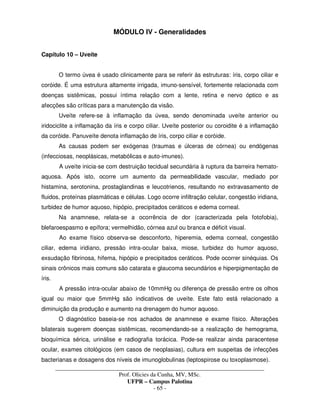 _____________________________________________________________________________________
Prof. Olicies da Cunha, MV, MSc.
UFPR – Campus Palotina
- 65 -
MÓDULO IV - Generalidades
Capítulo 10 – Uveíte
O termo úvea é usado clinicamente para se referir às estruturas: íris, corpo ciliar e
coróide. É uma estrutura altamente irrigada, imuno-sensível, fortemente relacionada com
doenças sistêmicas, possui íntima relação com a lente, retina e nervo óptico e as
afecções são críticas para a manutenção da visão.
Uveíte refere-se à inflamação da úvea, sendo denominada uveíte anterior ou
iridociclite a inflamação da íris e corpo ciliar. Uveíte posterior ou coroidite é a inflamação
da coróide. Panuveíte denota inflamação de íris, corpo ciliar e coróide.
As causas podem ser exógenas (traumas e úlceras de córnea) ou endógenas
(infecciosas, neoplásicas, metabólicas e auto-imunes).
A uveíte inicia-se com destruição tecidual secundária à ruptura da barreira hemato-
aquosa. Após isto, ocorre um aumento da permeabilidade vascular, mediado por
histamina, serotonina, prostaglandinas e leucotrienos, resultando no extravasamento de
fluidos, proteínas plasmáticas e células. Logo ocorre infiltração celular, congestão iridiana,
turbidez de humor aquoso, hipópio, precipitados ceráticos e edema corneal.
Na anamnese, relata-se a ocorrência de dor (caracterizada pela fotofobia),
blefaroespasmo e epífora; vermelhidão, córnea azul ou branca e déficit visual.
Ao exame físico observa-se desconforto, hiperemia, edema corneal, congestão
ciliar, edema iridiano, pressão intra-ocular baixa, miose, turbidez do humor aquoso,
exsudação fibrinosa, hifema, hipópio e precipitados ceráticos. Pode ocorrer sinéquias. Os
sinais crônicos mais comuns são catarata e glaucoma secundários e hiperpigmentação de
íris.
A pressão intra-ocular abaixo de 10mmHg ou diferença de pressão entre os olhos
igual ou maior que 5mmHg são indicativos de uveíte. Este fato está relacionado a
diminuição da produção e aumento na drenagem do humor aquoso.
O diagnóstico baseia-se nos achados de anamnese e exame físico. Alterações
bilaterais sugerem doenças sistêmicas, recomendando-se a realização de hemograma,
bioquímica sérica, urinálise e radiografia torácica. Pode-se realizar ainda paracentese
ocular, exames citológicos (em casos de neoplasias), cultura em suspeitas de infecções
bacterianas e dosagens dos níveis de imunoglobulinas (leptospirose ou toxoplasmose).
 