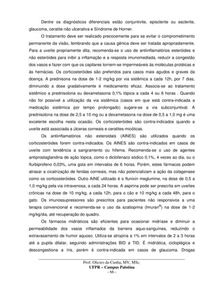 _____________________________________________________________________________________
Prof. Olicies da Cunha, MV, MSc.
UFPR – Campus Palotina
- 66 -
Dentre os diagnósticos diferenciais estão conjuntivite, episclerite ou esclerite,
glaucoma, ceratite não ulcerativa e Síndrome de Horner.
O tratamento deve ser realizado precocemente para se evitar o comprometimento
permanente da visão, lembrando que a causa gênica deve ser tratada apropriadamente.
Para a uveíte propriamente dita, recomenda-se o uso de antiinflamatórios esteróides e
não esteróides para inibir a inflamação e a resposta imunomediada, reduzir a congestão
dos vasos e fazer com que os capilares tornem-se impermeáveis às moléculas protéicas e
às hemácias. Os corticosteróides são preferidos para casos mais agudos e graves da
doença. A prednisona na dose de 1-2 mg/kg por via sistêmica a cada 12h, por 7 dias,
diminuindo a dose gradativamente é medicamento eficaz. Associa-se ao tratamento
sistêmico a prednisolona ou dexametasona 0,1% tópica a cada 4 ou 6 horas . Quando
não for possível a utilização da via sistêmica (casos em que está contra-indicada a
medicação sistêmica por tempo prolongado) sugere-se a via subconjuntival. A
prednisolona na dose de 2,5 a 10 mg ou a dexametasona na dose de 0,5 a 1,0 mg é uma
excelente escolha nesta ocasião. Os corticosteróides são contra-indicados quando a
uveíte está associada a úlceras corneais e ceratites micóticas.
Os antiinflamatórios não esteroidais (AINES) são utilizados quando os
corticosteróides forem contra-indicados. Os AINES são contra-indicados em casos de
uveíte com tendência a sangramento ou hifema. Recomenda-se o uso de agentes
antiprostaglandina de ação tópica, como o diclofenaco sódico 0,1%, 4 vezes ao dia, ou o
flurbiprofeno 0,03%, uma gota em intervalos de 6 horas. Porém, estes fármacos podem
atrasar a cicatrização de feridas corneais, mas não potencializam a ação da colagenase
como os corticosteróides. Outro AINE utilizado é o flunixin meglumine, na dose de 0,5 a
1,0 mg/kg pela via intravenosa, a cada 24 horas. A aspirina pode ser prescrita em uveítes
crônicas na dose de 10 mg/kg, a cada 12h, para o cão e 10 mg/kg a cada 48h, para o
gato. Os imunossupressores são prescritos para pacientes não responsivos a uma
terapia convencional e recomenda-se o uso da azatioprina (Imuran®
) na dose de 1-2
mg/kg/dia, até recuperação do quadro.
Os fármacos midriáticos são eficientes para ocasionar midríase e diminuir a
permeabilidade dos vasos inflamados da barreira aquo-sanguínea, reduzindo o
extravasamento de humor aquoso. Utiliza-se atropina a 1% em intervalos de 2 a 3 horas
até a pupila dilatar, seguindo administrações BID a TID. É midriática, cicloplégica e
descongestiona a íris, porém é contra-indicada em casos de glaucoma. Drogas
 