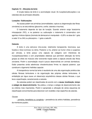 _____________________________________________________________________________________
Prof. Olicies da Cunha, MV, MSc.
UFPR – Campus Palotina
- 71 -
Capítulo 12 – Afecções da lente
A função básica da lente é a acomodação visual. As luxações/subluxações e as
cataratas são as principais afecções.
Luxações / Subluxações
As causas podem ser primárias (anormalidades, ruptura ou degeneração das fibras
zonulares) ou se secundárias (glaucoma, uveíte, catarata e traumas).
O tratamento depende do tipo de luxação. Quando anterior exige facectomia
intracapsular (FIC), e na posterior ou subluxação o tratamento é conservativo com
agentes míoticos tópicos (brometo de demecarium manipulado – 0,25% na dose de 1 gota
a cada 12 ou 24h) ou pilocarpina – 1 gota a cada 8h.
Catarata
A lente é uma estrutura intra-ocular, totalmente transparente, biconvexa, que
focaliza o feixe luminoso na retina. Posterior a íris, anterior ao humor vítreo e suspenso
por zônulas, a lente possui uma cápsula de colágeno com interstícios de
mucopolissacarídeos e com propriedades elásticas que permitem alteração da forma
graças ao efeito do músculo ciliar exercendo tração sobre a cápsula através das fibras
zonulares. Porém a acomodação visual é pouco desenvolvida em animais domésticos.
Estão presentes ainda aderências vitreolenticulares firmes na cápsula posterior, que
constituem o ligamento hialóideo capsular.
A transparência normal da lente é resultante de uma alta organização protéica das
células fibrosas lenticulares e da organização das próprias células lenticulares. A
embebição por água causa um desarranjo arquitetônico dessas células fibrosas, o que
leva a opacificação, caracterizando a catarata.
As cataratas podem ser classificadas de acordo com a causa, localização, tempo
e estágio de desenvolvimento. Na prática, o tempo e estágio de desenvolvimento são
os critérios mais importantes. Porém é apropriada a utilização de vários esquemas de
classificação concomitantes para descrever com exatidão o tipo específico da catarata.
Causas
- primária, hereditária ou congênita – persistência da artéria hialóidea, persistência
da membrana pupilar;
 