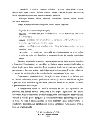 _____________________________________________________________________________________
Prof. Olicies da Cunha, MV, MSc.
UFPR – Campus Palotina
- 72 -
- secundária - nutrição, agentes químicos, radiação, eletricidade, trauma,
hipocalcemia, hipercupremia, diabetes mellitus, uveítes, luxação de lente, displasia de
retina, dermodespigmentação e atrofia progressiva da retina.
Localização (nuclear, cortical, equatorial, subcapsular, capsular, zonular, axial e
nas linhas de sutura)
Tempo de desenvolvimento (congênita, juvenil, senil e adquirida)
Estágio de desenvolvimento (maturação)
- incipiente - opacidade focal, boa acuidade visual e reflexo de fundo de olho visível
à oftalmoscopia;
- imatura - opacidade mais difusa, áreas de densidade variável, reflexo de fundo
presente e algum comprometimento visual;
- matura – opacidade densa e total da lente, reflexo de fundo ausente e nenhuma
acuidade visual;
- hipermatura - em estágio de reabsorção, com irregularidades na lente, onde a
proteína da lente sofre liquefação e extravasa através da cápsula, induzindo a
uveíte.
Cataratas secundárias a diabetes mellitus apresentam-se bilateralmente simétricas
e de desenvolvimento rápido em cães. Com os níveis de glicose sanguíneos elevados, os
níveis de glicose na lente aumentam. Esse excedente de glicose é convertido a sorbitol
permanecendo dentro da lente e produzindo um gradiente osmótico. Em cães diabéticos,
a catarata é a manifestação ocular mais freqüente, chegando a 68% dos casos.
Qualquer embranquecimento não fisiológico ou opacidade das fibras da lente e ou
da cápsula é chamada catarata, geralmente é causada por entrada reduzida de oxigênio
e, portanto, maior entrada de água na lente, que causa edema em um primeiro momento,
e, posteriormente desidratação.
A transparência normal da lente é resultante de uma alta organização das
proteínas das células fibrosas lenticulares e da própria organização das células
lenticulares. Na diabetes mellitus ocorre um desequilíbrio no metabolismo de carboidratos,
elevando o nível de glicose sanguíneo e conseqüentemente de concentração de glicose
na lente. As fibras e células epiteliais da lente dependem quase exclusivamente do
metabolismo de glicose para a produção de energia, a glicose do humor aquoso entra na
lente por simples difusão.
 