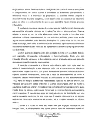 _____________________________________________________________________________________
Prof. Olicies da Cunha, MV, MSc.
UFPR – Campus Palotina
- 75 -
da glicemia do animal. Deve-se avaliar a condição do olho quanto à uveíte e retinopatias,
o comportamento do animal quanto à dificuldade do tratamento pós-operatório, a
deficiência visual e a motivação do proprietário. A diabetes mellitus propicia o
desenvolvimento de uveíte facogênica, sendo assim existe a necessidade de tratamento
prévio do olho e o conhecimento de que no pós-operatório haverá intenso processo
inflamatório.
O objetivo da cirurgia da catarata é a restauração da visão funcional. A preparação
pré-operatória adequada minimiza as complicações intra e pós-operatórias. Deve-se
adaptar o animal ao uso de colar elisabetano antes da cirurgia, e três dias antes
administrar colírio de dexametasona 0,1% com antibiótico profilático quatro vezes ao dia.
Alguns autores defendem o uso de colírio de atropina 1%, quatro vezes por dia, três dias
antes da cirurgia, bem como a administração de antibiótico tópico como tobramicina ou
cloranfenicol também quatro vezes ao dia e prednisolona sistêmico (1mg/Kg) em animais
não diabéticos.
Existem quatro abordagens gerais para extração da lente com opacidade, discisão
com aspiração, intracapsular, extracapsular e facoemulsificação. Cada uma com
indicação diferente, vantagens e desvantagens a serem analisadas para cada paciente.
As duas primeiras técnicas são pouco usadas.
A extração extracapsular é a técnica mais utilizada, pelo custo mais baixo em
relação à facoemulsificação e pela segurança maior que a intracapsular em relação às
complicações no pós-operatório, pois graças ao resistente ligamento hialoideocapsular na
cápsula posterior remanescente, diminui-se o risco de extravasamento de vítreo. A
cantotomia lateral é rotineiramente realizada e a incisão deve ser feita dorsalmente entre
10-02 horas do relógio. Substâncias viscoelásticas, injetadas na câmara anterior, são
indicadas para prevenir lesões endoteliais e uveítes pós-cirúrgicas, além de manter a
arquitetura da câmara anterior. A incisão córneo-escleral cicatriza mais rapidamente que a
incisão direta na córnea, porém causa hemorragia e é menos eficiente, pois apresenta
menor exposição. A capsulerrexia pode ser realizada através de delimitação com uma
agulha encurvada ou através de uma pinça, que é elevada minimamente e em seguida
realizam-se cuidadosos movimentos de rotação, até a completa remoção da cápsula
anterior.
O córtex e o núcleo da lente são mobilizados por irrigação intracapsular com
solução salina, e posteriormente uma contra pressão com um instrumento rombo na
 