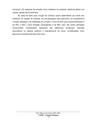 _____________________________________________________________________________________
Prof. Olicies da Cunha, MV, MSc.
UFPR – Campus Palotina
- 77 -
semanas). Os redutores de pressão como inibidores da anidrase carbônica podem ser
usados, apesar de controversos.
As taxas de êxito para cirurgia de catarata variam dependendo da uveíte pré-
existente, do estágio da catarata, da pré-disposição para glaucoma, do procedimento
cirúrgico realizado e da habilidade do cirurgião. A taxa de êxito para facoemulsificação é
de 90% a 95% e para extração extracapsular é de 80% caso não exista retinopatia
concomitante. Complicações freqüentes são aderências (sinéquias), cataratas
secundárias na cápsula posterior e descolamento de retina. Complicações como
glaucoma e phthisis bulbi são mais raras.
 
