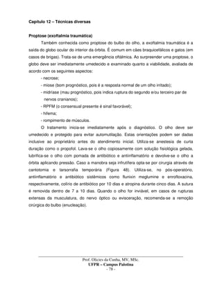 _____________________________________________________________________________________
Prof. Olicies da Cunha, MV, MSc.
UFPR – Campus Palotina
- 78 -
Capítulo 12 – Técnicas diversas
Proptose (exoftalmia traumática)
Também conhecida como proptose do bulbo do olho, a exoftalmia traumática é a
saída do globo ocular do interior da órbita. É comum em cães braquicefálicos e gatos (em
casos de brigas). Trata-se de uma emergência oftálmica. Ao surpreender uma proptose, o
globo deve ser imediatamente umedecido e examinado quanto a viabilidade, avaliada de
acordo com os seguintes aspectos:
- necrose;
- miose (bom prognóstico, pois é a resposta normal de um olho irritado);
- midríase (mau prognóstico, pois indica ruptura do segundo e/ou terceiro par de
nervos cranianos);
- RPFM (o consensual presente é sinal favorável);
- hifema;
- rompimento de músculos.
O tratamento inicia-se imediatamente após o diagnóstico. O olho deve ser
umedecido e protegido para evitar automutilação. Estas orientações podem ser dadas
inclusive ao proprietário antes do atendimento inicial. Utiliza-se anestesia de curta
duração como o propofol. Lava-se o olho copiosamente com solução fisiológica gelada,
lubrifica-se o olho com pomada de antibiótico e antiinflamatório e devolve-se o olho a
órbita aplicando pressão. Caso a manobra seja infrutífera opta-se por cirurgia através de
cantotomia e tarsorrafia temporária (Figura 48). Utiliza-se, no pós-operatório,
antiinflamatório e antibiótico sistêmicos como flunixin meglumine e enrofloxacina,
respectivamente, colírio de antibiótico por 10 dias e atropina durante cinco dias. A sutura
é removida dentro de 7 a 10 dias. Quando o olho for inviável, em casos de rupturas
extensas da musculatura, do nervo óptico ou evisceração, recomenda-se a remoção
cirúrgica do bulbo (enucleação).
 