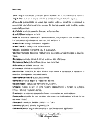 _____________________________________________________________________________________
Prof. Olicies da Cunha, MV, MSc.
UFPR – Campus Palotina
- 82 -
Glossário
Acomodação: capadidade que a lente possui de acomodar os feixes luminosos na retina.
Ângulo iridiocorneano: ângulo entre íris e córnea (drenagem do humor aquoso).
Anisocoria: desigualdade no ângulo das pupilas; pode ser congênita ou associada a
aneurismas, traumatismo craniano, doenças do sistema nervoso, lesão cerebral, paresia
ou ataxia locomotora.
Anoftalmia: ausência congênita de um ou ambos os olhos.
Anquilobléfaro: pálpebra fechada.
Blefarite: inflamação ulcerativa ou não ulcerativa das margens palpebrais, envolvendo os
folículos pilosos e glândulas que se abrem para a superfície.
Blefaroplastia: cirurgia plástica das pálpebras.
Blefarospasmo: olhos piscam constantemente.
Catarata: opacidade do cristalino e/ou de sua cápsula.
Ceratite: inflamação da córnea, habitualmente associada a uma diminuição da acuidade
visual.
Ceratocone: protusão cônica do centro da córnea sem inflamação.
Ceratoconjuntivite: inflamação da córnea e da conjuntiva.
Cicloplegia: paralisia do músculo ciliar.
Conjuntivite: inflamação da conjuntiva.
Dacriocistite: inflamação do saco lacrimal. Comumente a dacriocistite é secundária à
obstrução prolongada do saco nasolacrimal.
Demulcentes lacrimais: substitutos lacrimais
Dermóide: presença de pele e pêlos dentro do olho.
Descemetocele: protusão da membrana de Descemet.
Entrópio: inversão ou giro de uma margem, especialmente a margem da pálpebra
inferior. Pálpebra virada para dentro.
Enucleação: remoção do globo ocular. Preserva musculatura e tecido adiposo.
Evisceração: remoção de todo conteúdo intra-ocular mantendo apenas a túnica fibrosa
(esclera e córnea).
Exenteração: remoção de todo o conteúdo da órbita.
Exoftalmo: protusão anormal do globo ocular.
Fórnix conjuntival: ângulo formado entre as conjuntivas bulbar e palpebral.
 