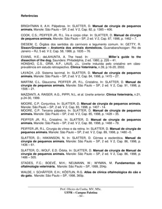 _____________________________________________________________________________________
Prof. Olicies da Cunha, MV, MSc.
UFPR – Campus Palotina
- 84 -
Referências
BRIGHTMAN II, A.H. Pálpebras. In: SLATTER, D. Manual de cirurgia de pequenos
animais. Manole: São Paulo – SP, 2 ed. V 2, Cap. 82, p. 1385 – 406.
COOK, C.S.; PEIFFER JR, R.L. Íris e corpo ciliar. In: SLATTER, D. Manual de cirurgia
de pequenos animais. Manole: São Paulo – SP, 2 ed. V 2, Cap. 87, 1998, p. 1462 – 7.
DIESEM, C. Órgãos dos sentidos do carnívoro e tegumento comum. In: GETTY, R.
Sisson/Grossman – Anatomia dos animais domésticos. Guanabara/koogan: Rio de
Janeiro – RJ, 5 ed. V 2, Cap. 58, 1986, p. 1635 – 76.
EVANS, H.E.; deLAHUNTA, A. The head. In: ___________Miller´s guide to the
dissection of the dog. Saunders: Philadelphia, 2 ed. 1980, p. 226 – 41.
HONSHO, C.S., ORIÁ, A.P., LAUS, J.L. Uveíte induzida pelo cristalino em cães-
prevalência em estudo retrospectivo. Clínica Veterinária, n.39, p.16-20, 2002.
LAVACH, J.D. Sistema lacrimal. In: SLATTER, D. Manual de cirurgia de pequenos
animais. Manole: São Paulo – SP, 2 ed. V 2, Cap. 84, 1998, p. 1415 – 27.
MARTIM, C.L. Glaucoma. PEIFFER JR, R.L. Cristalino. In: SLATTER, D. Manual de
cirurgia de pequenos animais. Manole: São Paulo – SP, 2 ed. V 2, Cap. 91, 1998, p.
1506 – 21.
MAZZANTI, A. RAISER, A.G., PIPPI, N.L. et al. Uveíte anterior. Clínica Veterinária, n.21,
p.24-30, 1999.
MOORE, C.P. Conjuntiva. In: SLATTER, D. Manual de cirurgia de pequenos animais.
Manole: São Paulo – SP, 2 ed. V 2, Cap. 83, 1998, p. 1407 - 14.
MOORE, C.P. Terceira pálpebra. In: SLATTER, D. Manual de cirurgia de pequenos
animais. Manole: São Paulo – SP, 2 ed. V 2, Cap. 85, 1998, p. 1428 – 35.
PEIFFER JR, R.L. Cristalino. In: SLATTER, D. Manual de cirurgia de pequenos
animais. Manole: São Paulo – SP, 2 ed. V 2, Cap. 88, 1998, p. 1468 – 79.
PEIFFER JR, R.L. Cirurgia do vítreo e da retina. In: SLATTER, D. Manual de cirurgia de
pequenos animais. Manole: São Paulo – SP, 2 ed. V 2, Cap. 89, 1998, p. 1480 –5.
SLATTER, D.; HAKANSON, N. In: SLATTER, D. Córnea e esclerótica. Manual de
cirurgia de pequenos animais. Manole: São Paulo – SP, 2 ed. V 2, Cap. 86, 1998, p.
1436 – 61.
SLATTER, D.; WOLF, E.D. Órbita. In: SLATTER, D. Manual de cirurgia de Manual de
cirurgia de pequenos animais. Manole: São Paulo – SP, 2 ed. V 2, Cap. 86, 1998, p.
1486 – 505.
STADES, F.C.; BOEVÉ, M.H.; NEUMANN, W.; WYMAN, M. Fundamentos de
oftalmologia veterinária. Manole: São Paulo – SP, 1999, 204p.
WALDE, I. SCHÄFFER, E.H.; KÖSTLIN, R.G. Atlas de clínica oftalmológica do cão e
do gato. Manole: São Paulo – SP, 1998, 360p.
 