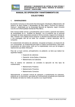 AMPLIACION Y MEJORAMIENTO DEL SISTEMA DE AGUA POTABLE Y
ALCANTARILLADO DE PILLCO MARCA, PROVINCIA DE HUANUCO –
HUANUCO” – SALDO DE OBRA
EXPEDIENTE TECNICO 1 MANUAL DE O&M DE COLECTORES
MANUAL DE OPERACIÓN Y MANTENIMIENTO DE
COLECTORES
1. GENERALIDADES
El presente manual es el documento final del proyecto “Ampliación y Mejoramiento, del
Sistema de Agua Potable y Alcantarillado de Pillco Marca, Provincia de Huánuco,
Huánuco”, desarrollado por la Universidad Nacional de Ingeniería, según Convenio
suscrito con la Municipalidad Distrital de Pillco Marca.
Este manual señala normas y procedimientos para el control y operación del sistema
de alcantarillado de la localidad de Naranjos, con el propósito que el personal
encargado de estas operaciones proceda en forma correcta y segura en el manejo de
ellas, teniendo como objetivo final el asegurar un eficiente funcionamiento del sistema
y una prolongada vida útil de todas sus unidades y demás elementos que la
componen.
El mantenimiento del sistema de colectores, incluyendo la limpieza y la inspección de
sus componentes, es fundamental para lograr su óptimo funcionamiento y para evitar
la generación de sobre-costos, tanto por su inoperatividad, como por los arreglos o
reparaciones que deban efectuarse.
Para dar un buen servicio, principalmente a la población, se tiene que realizar los
siguientes trabajos:
 Inspección de colectores
 Operación de las Redes y Colectores
 Mantenimiento de Colectores
Para el sistema de colectores se considera la ejecución de tres tipos de
mantenimiento:
 Mantenimiento Predictivo
 Mantenimiento Preventivo
 Mantenimiento Correctivo
Adicionalmente, el presente manual de operación y mantenimiento de colectores,
pretende ser un documento, que puede ser continuamente actualizado por el personal
de Naranjos de todos los niveles, de acuerdo a sus requerimientos.
 