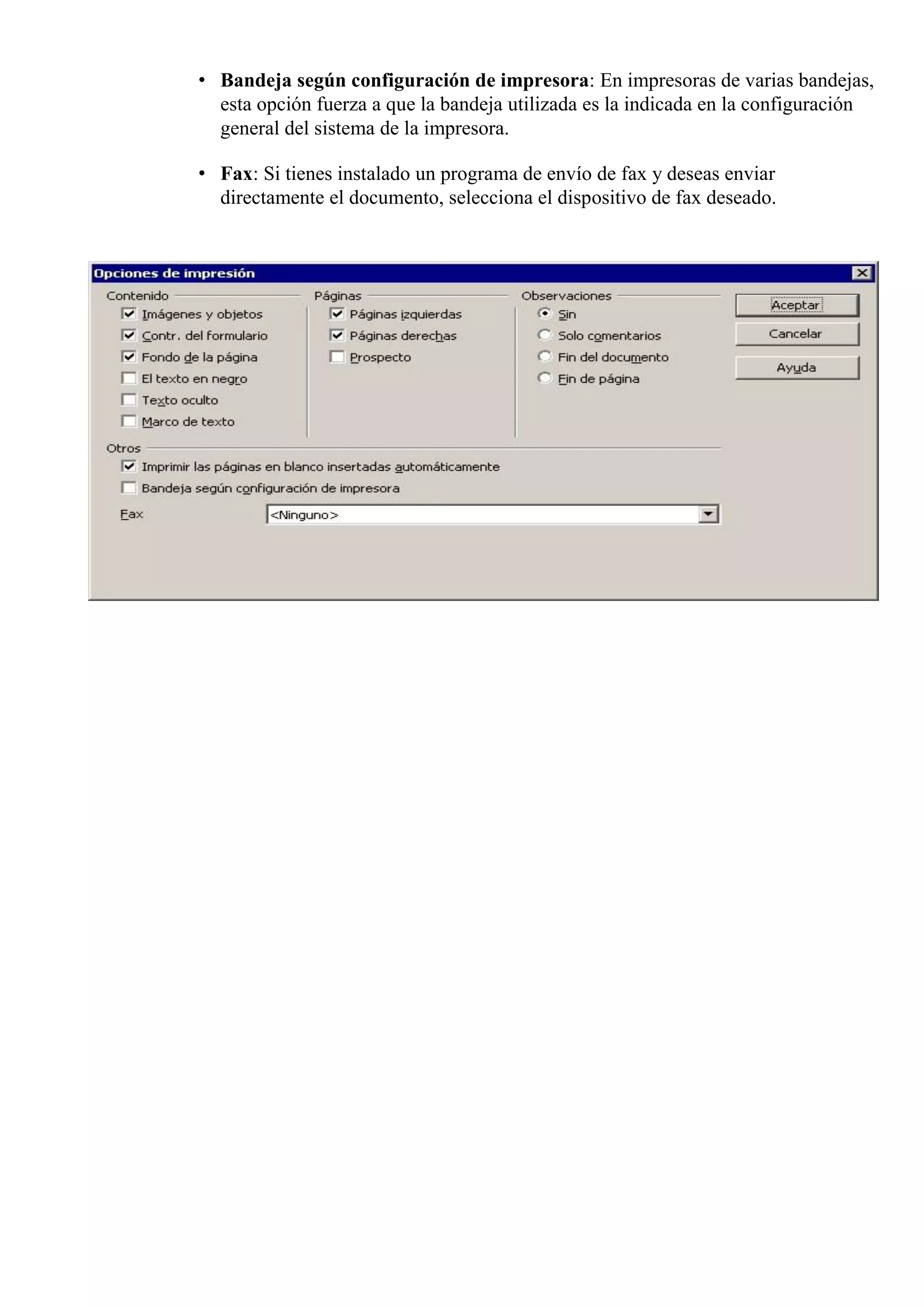 • Bandeja según configuración de impresora: En impresoras de varias bandejas,
esta opción fuerza a que la bandeja utilizada es la indicada en la configuración
general del sistema de la impresora.
• Fax: Si tienes instalado un programa de envío de fax y deseas enviar
directamente el documento, selecciona el dispositivo de fax deseado.
 
