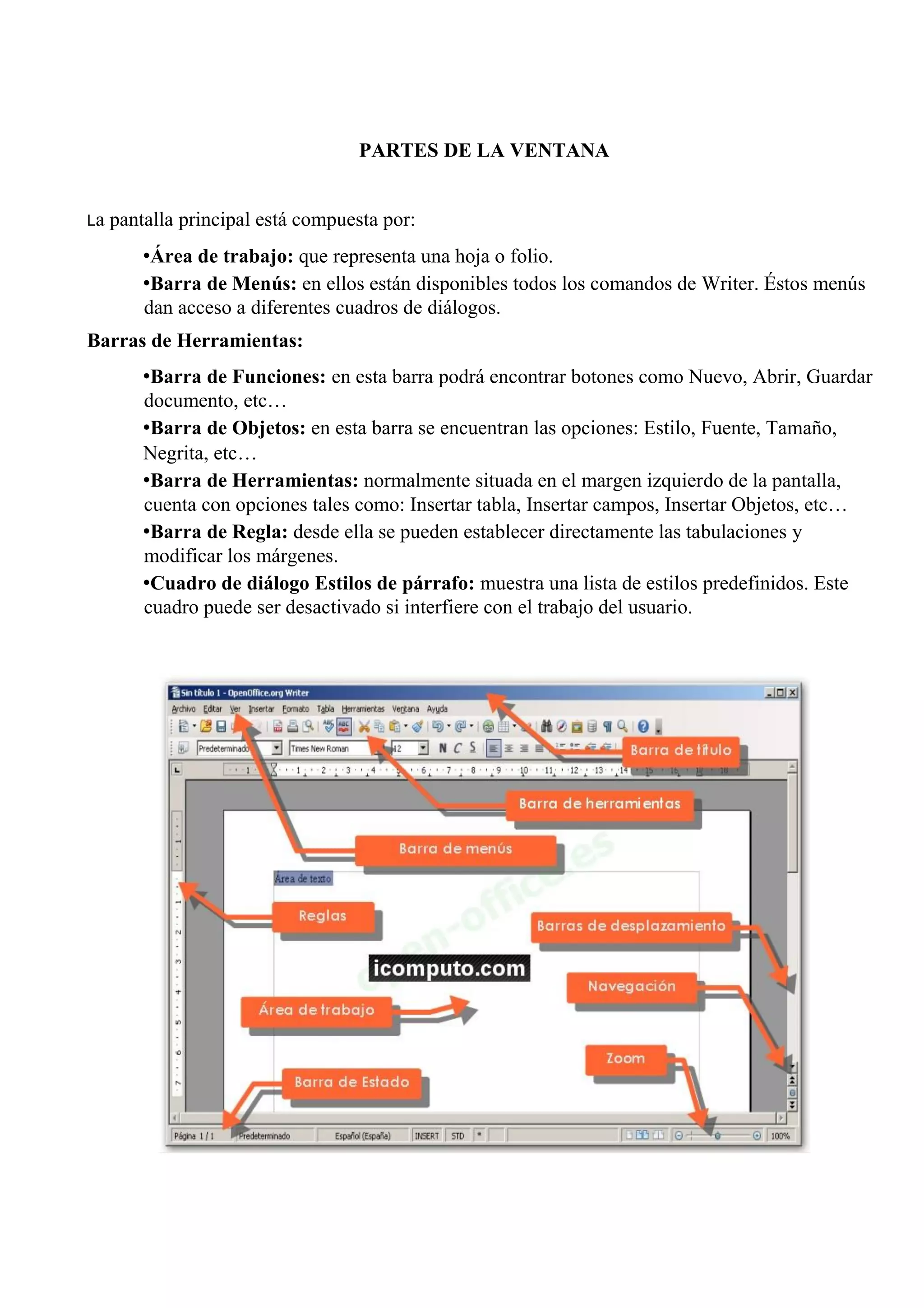 PARTES DE LA VENTANA
La pantalla principal está compuesta por:
•Área de trabajo: que representa una hoja o folio.
•Barra de Menús: en ellos están disponibles todos los comandos de Writer. Éstos menús
dan acceso a diferentes cuadros de diálogos.
Barras de Herramientas:
•Barra de Funciones: en esta barra podrá encontrar botones como Nuevo, Abrir, Guardar
documento, etc…
•Barra de Objetos: en esta barra se encuentran las opciones: Estilo, Fuente, Tamaño,
Negrita, etc…
•Barra de Herramientas: normalmente situada en el margen izquierdo de la pantalla,
cuenta con opciones tales como: Insertar tabla, Insertar campos, Insertar Objetos, etc…
•Barra de Regla: desde ella se pueden establecer directamente las tabulaciones y
modificar los márgenes.
•Cuadro de diálogo Estilos de párrafo: muestra una lista de estilos predefinidos. Este
cuadro puede ser desactivado si interfiere con el trabajo del usuario.
 