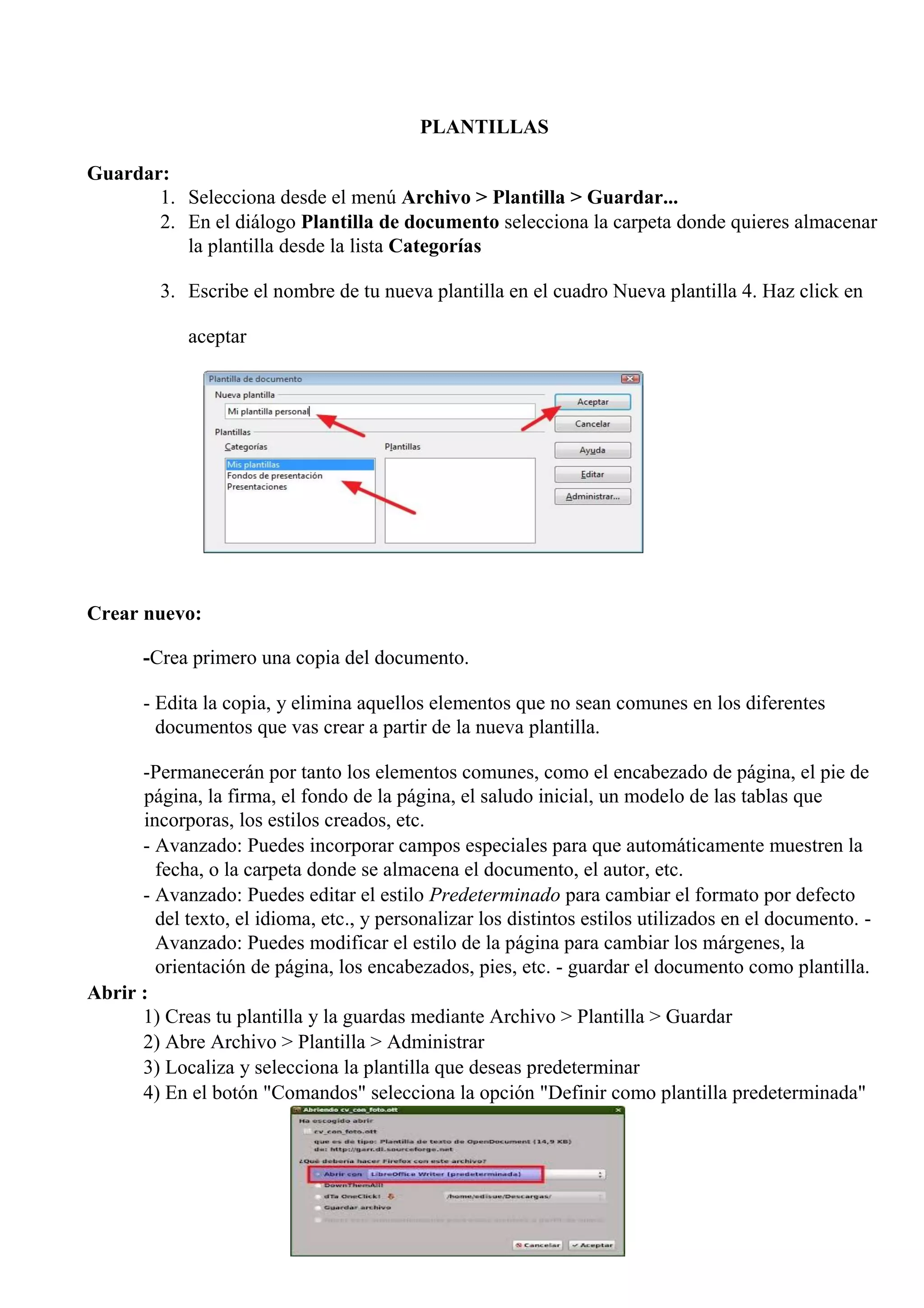 PLANTILLAS
Guardar:
1. Selecciona desde el menú Archivo > Plantilla > Guardar...
2. En el diálogo Plantilla de documento selecciona la carpeta donde quieres almacenar
la plantilla desde la lista Categorías
3. Escribe el nombre de tu nueva plantilla en el cuadro Nueva plantilla 4. Haz click en
aceptar
Crear nuevo:
-Crea primero una copia del documento.
- Edita la copia, y elimina aquellos elementos que no sean comunes en los diferentes
documentos que vas crear a partir de la nueva plantilla.
-Permanecerán por tanto los elementos comunes, como el encabezado de página, el pie de
página, la firma, el fondo de la página, el saludo inicial, un modelo de las tablas que
incorporas, los estilos creados, etc.
- Avanzado: Puedes incorporar campos especiales para que automáticamente muestren la
fecha, o la carpeta donde se almacena el documento, el autor, etc.
- Avanzado: Puedes editar el estilo Predeterminado para cambiar el formato por defecto
del texto, el idioma, etc., y personalizar los distintos estilos utilizados en el documento. -
Avanzado: Puedes modificar el estilo de la página para cambiar los márgenes, la
orientación de página, los encabezados, pies, etc. - guardar el documento como plantilla.
Abrir :
1) Creas tu plantilla y la guardas mediante Archivo > Plantilla > Guardar
2) Abre Archivo > Plantilla > Administrar
3) Localiza y selecciona la plantilla que deseas predeterminar
4) En el botón "Comandos" selecciona la opción "Definir como plantilla predeterminada"
 