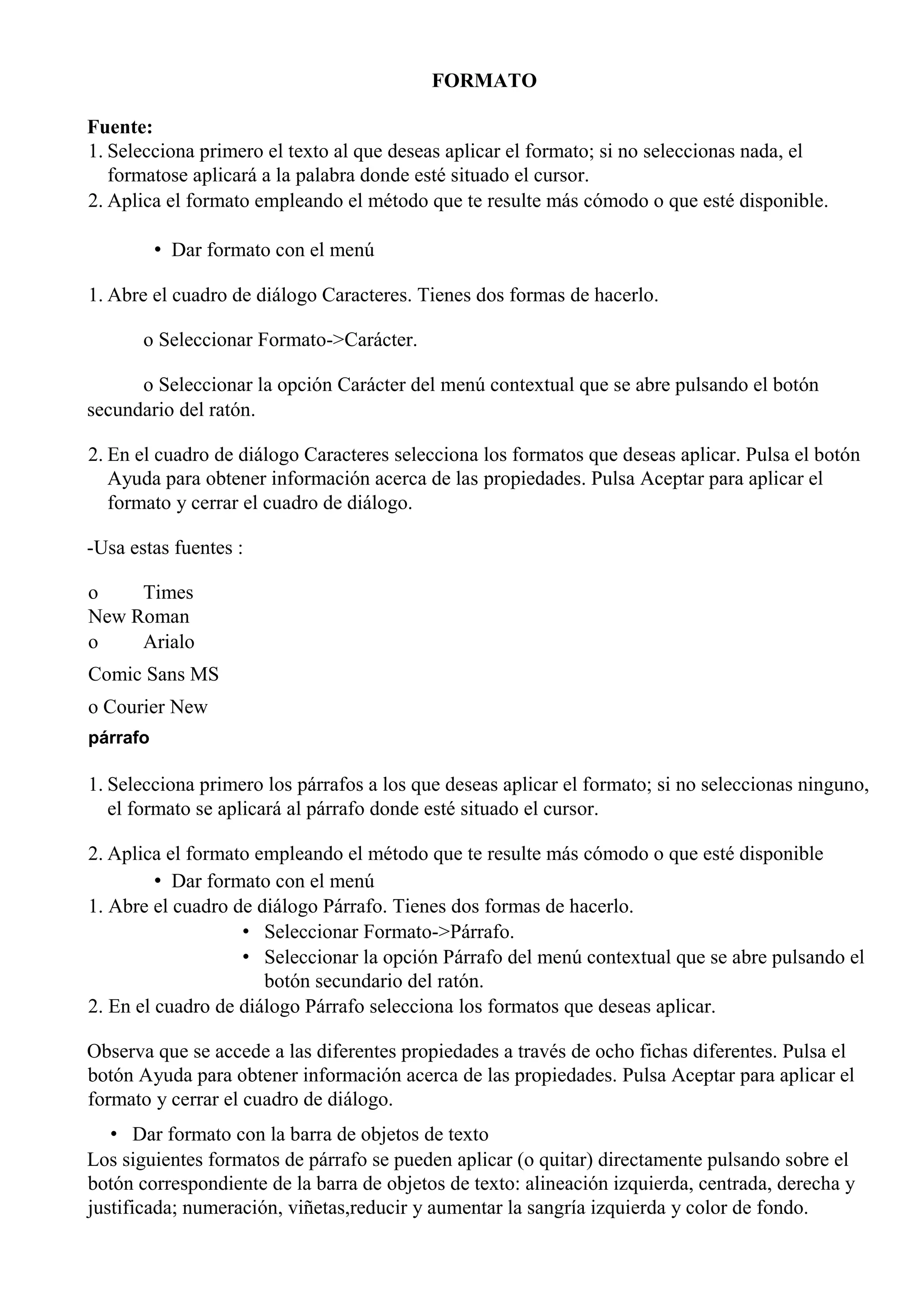 FORMATO
Fuente:
1. Selecciona primero el texto al que deseas aplicar el formato; si no seleccionas nada, el
formatose aplicará a la palabra donde esté situado el cursor.
2. Aplica el formato empleando el método que te resulte más cómodo o que esté disponible.
• Dar formato con el menú
1. Abre el cuadro de diálogo Caracteres. Tienes dos formas de hacerlo.
o Seleccionar Formato->Carácter.
o Seleccionar la opción Carácter del menú contextual que se abre pulsando el botón
secundario del ratón.
2. En el cuadro de diálogo Caracteres selecciona los formatos que deseas aplicar. Pulsa el botón
Ayuda para obtener información acerca de las propiedades. Pulsa Aceptar para aplicar el
formato y cerrar el cuadro de diálogo.
-Usa estas fuentes :
o Times
New Roman
o Arialo
Comic Sans MS
o Courier New
párrafo
1. Selecciona primero los párrafos a los que deseas aplicar el formato; si no seleccionas ninguno,
el formato se aplicará al párrafo donde esté situado el cursor.
2. Aplica el formato empleando el método que te resulte más cómodo o que esté disponible
• Dar formato con el menú
1. Abre el cuadro de diálogo Párrafo. Tienes dos formas de hacerlo.
• Seleccionar Formato->Párrafo.
• Seleccionar la opción Párrafo del menú contextual que se abre pulsando el
botón secundario del ratón.
2. En el cuadro de diálogo Párrafo selecciona los formatos que deseas aplicar.
Observa que se accede a las diferentes propiedades a través de ocho fichas diferentes. Pulsa el
botón Ayuda para obtener información acerca de las propiedades. Pulsa Aceptar para aplicar el
formato y cerrar el cuadro de diálogo.
• Dar formato con la barra de objetos de texto
Los siguientes formatos de párrafo se pueden aplicar (o quitar) directamente pulsando sobre el
botón correspondiente de la barra de objetos de texto: alineación izquierda, centrada, derecha y
justificada; numeración, viñetas,reducir y aumentar la sangría izquierda y color de fondo.
 