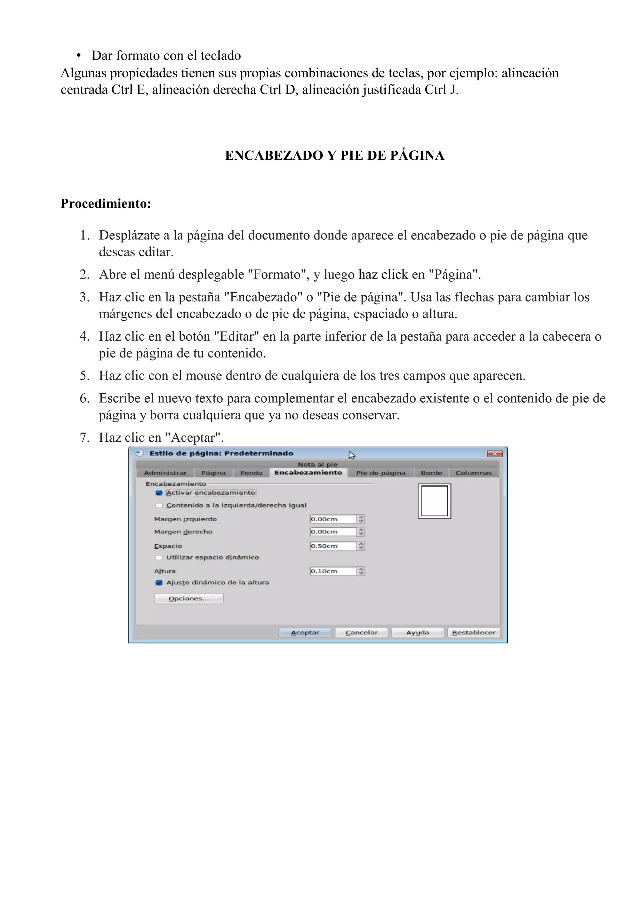 • Dar formato con el teclado
Algunas propiedades tienen sus propias combinaciones de teclas, por ejemplo: alineación
centrada Ctrl E, alineación derecha Ctrl D, alineación justificada Ctrl J.
ENCABEZADO Y PIE DE PÁGINA
Procedimiento:
1. Desplázate a la página del documento donde aparece el encabezado o pie de página que
deseas editar.
2. Abre el menú desplegable "Formato", y luego haz click en "Página".
3. Haz clic en la pestaña "Encabezado" o "Pie de página". Usa las flechas para cambiar los
márgenes del encabezado o de pie de página, espaciado o altura.
4. Haz clic en el botón "Editar" en la parte inferior de la pestaña para acceder a la cabecera o
pie de página de tu contenido.
5. Haz clic con el mouse dentro de cualquiera de los tres campos que aparecen.
6. Escribe el nuevo texto para complementar el encabezado existente o el contenido de pie de
página y borra cualquiera que ya no deseas conservar.
7. Haz clic en "Aceptar".
 