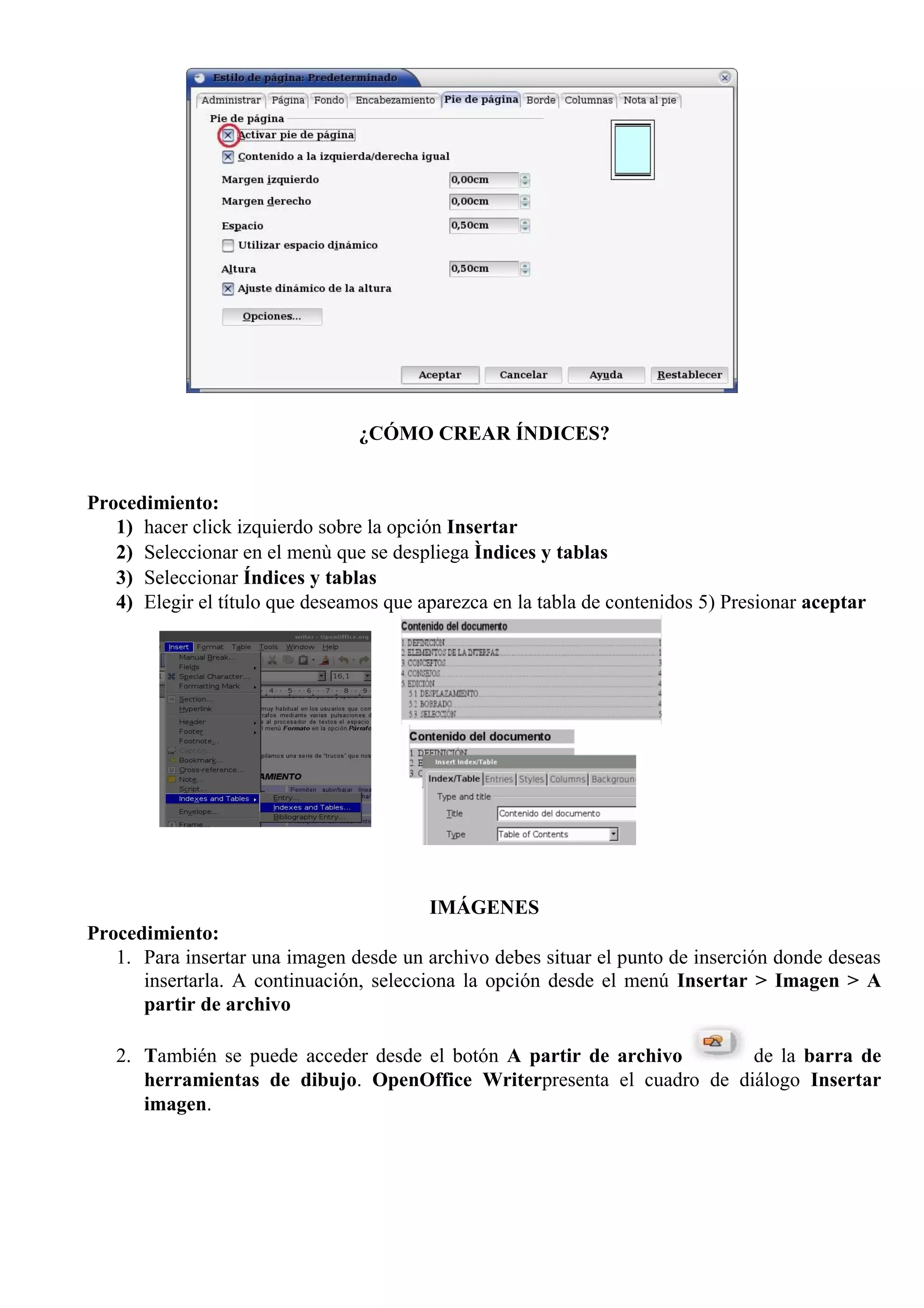 ¿CÓMO CREAR ÍNDICES?
Procedimiento:
1) hacer click izquierdo sobre la opción Insertar
2) Seleccionar en el menù que se despliega Ìndices y tablas
3) Seleccionar Índices y tablas
4) Elegir el título que deseamos que aparezca en la tabla de contenidos 5) Presionar aceptar
IMÁGENES
Procedimiento:
1. Para insertar una imagen desde un archivo debes situar el punto de inserción donde deseas
insertarla. A continuación, selecciona la opción desde el menú Insertar > Imagen > A
partir de archivo
2. También se puede acceder desde el botón A partir de archivo de la barra de
herramientas de dibujo. OpenOffice Writerpresenta el cuadro de diálogo Insertar
imagen.
 