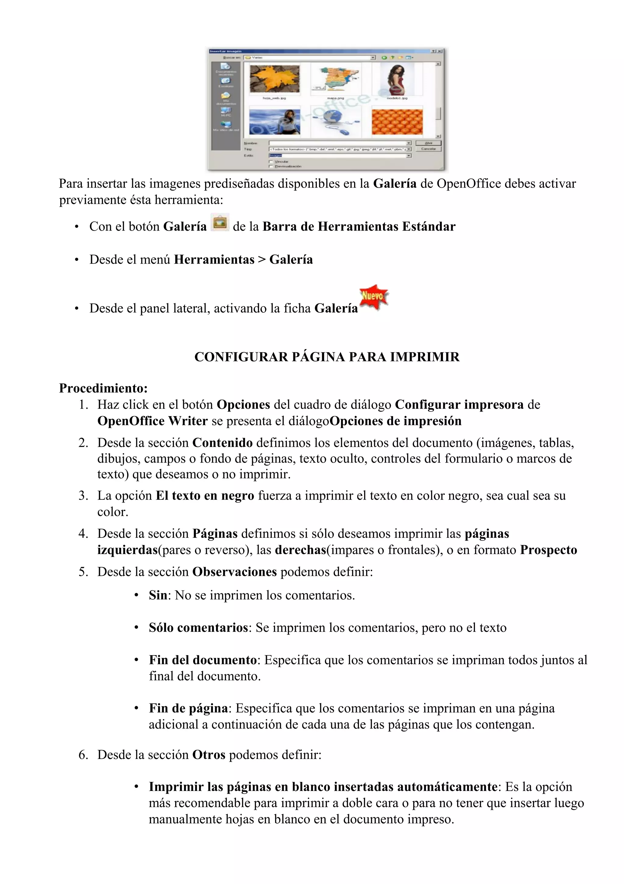 Para insertar las imagenes prediseñadas disponibles en la Galería de OpenOffice debes activar
previamente ésta herramienta:
• Con el botón Galería de la Barra de Herramientas Estándar
• Desde el menú Herramientas > Galería
• Desde el panel lateral, activando la ficha Galería
CONFIGURAR PÁGINA PARA IMPRIMIR
Procedimiento:
1. Haz click en el botón Opciones del cuadro de diálogo Configurar impresora de
OpenOffice Writer se presenta el diálogoOpciones de impresión
2. Desde la sección Contenido definimos los elementos del documento (imágenes, tablas,
dibujos, campos o fondo de páginas, texto oculto, controles del formulario o marcos de
texto) que deseamos o no imprimir.
3. La opción El texto en negro fuerza a imprimir el texto en color negro, sea cual sea su
color.
4. Desde la sección Páginas definimos si sólo deseamos imprimir las páginas
izquierdas(pares o reverso), las derechas(impares o frontales), o en formato Prospecto
5. Desde la sección Observaciones podemos definir:
• Sin: No se imprimen los comentarios.
• Sólo comentarios: Se imprimen los comentarios, pero no el texto
• Fin del documento: Especifica que los comentarios se impriman todos juntos al
final del documento.
• Fin de página: Especifica que los comentarios se impriman en una página
adicional a continuación de cada una de las páginas que los contengan.
6. Desde la sección Otros podemos definir:
• Imprimir las páginas en blanco insertadas automáticamente: Es la opción
más recomendable para imprimir a doble cara o para no tener que insertar luego
manualmente hojas en blanco en el documento impreso.
 