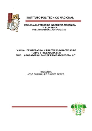 Instituto Politécnico Nacional
ESIME
INSTITUTO POLITECNICO NACIONAL
ESCUELA SUPERIOR DE INGENIERIA MECANICA
Y ELECTRICA
UNIDAD PROFESIONAL AZCAPOTZALCO
“MANUAL DE OPERACIÓN Y PRÁCTICAS DIDACTICAS DE
TORNO Y FRESADORA CNC
EN EL LABORATORIO LPAIC DE ESIME AZCAPOTZALCO”
PRESENTA:
JOSÉ GUADALUPE FLORES PÉREZ.
 
