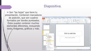 Diapositiva.
 Son "las hojas" que tiene tu
presentación. Contienen marcadores
de posición, que son cuadros
formados por bordes punteados.
Éstos pueden contener muchos
elementos diferentes, incluyendo
texto, imágenes, gráficos y más.
 