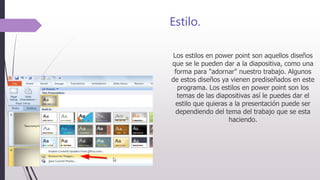 Estilo.
Los estilos en power point son aquellos diseños
que se le pueden dar a la diapositiva, como una
forma para "adornar" nuestro trabajo. Algunos
de estos diseños ya vienen prediseñados en este
programa. Los estilos en power point son los
temas de las diapositivas así le puedes dar el
estilo que quieras a la presentación puede ser
dependiendo del tema del trabajo que se esta
haciendo.
 