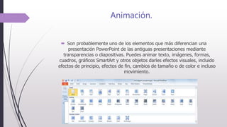 Animación.
 Son probablemente uno de los elementos que más diferencian una
presentación PowerPoint de las antiguas presentaciones mediante
transparencias o diapositivas. Puedes animar texto, imágenes, formas,
cuadros, gráficos SmartArt y otros objetos darles efectos visuales, incluido
efectos de principio, efectos de fin, cambios de tamaño o de color e incluso
movimiento.
 