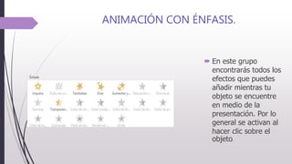 ANIMACIÓN CON ÉNFASIS.
 En este grupo
encontrarás todos los
efectos que puedes
añadir mientras tu
objeto se encuentre
en medio de la
presentación. Por lo
general se activan al
hacer clic sobre el
objeto.
 