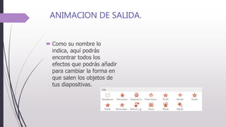 ANIMACION DE SALIDA.
 Como su nombre lo
indica, aquí podrás
encontrar todos los
efectos que podrás añadir
para cambiar la forma en
que salen los objetos de
tus diapositivas.
 