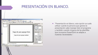 PRESENTACIÓN EN BLANCO.
 "Presentación en blanco, esta opción se suele
utilizar cuando la persona que genera la
presentación sabe manejar bien el programa
y también cuando ninguna de las plantillas
que incorpora PowerPoint se adapta a
nuestras necesidades."
 