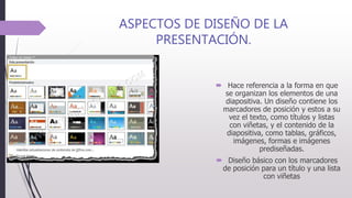 ASPECTOS DE DISEÑO DE LA
PRESENTACIÓN.
 Hace referencia a la forma en que
se organizan los elementos de una
diapositiva. Un diseño contiene los
marcadores de posición y estos a su
vez el texto, como títulos y listas
con viñetas, y el contenido de la
diapositiva, como tablas, gráficos,
imágenes, formas e imágenes
prediseñadas.
 Diseño básico con los marcadores
de posición para un título y una lista
con viñetas
 