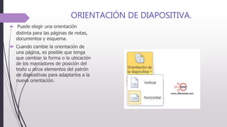 ORIENTACIÓN DE DIAPOSITIVA.
 Puede elegir una orientación
distinta para las páginas de notas,
documentos y esquema.
 Cuando cambie la orientación de
una página, es posible que tenga
que cambiar la forma o la ubicación
de los marcadores de posición del
texto u otros elementos del patrón
de diapositivas para adaptarlos a la
nueva orientación.
 