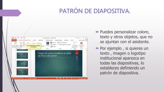 PATRÓN DE DIAPOSITIVA.
 Puedes personalizar colore,
texto y otros objetos, que no
se ajuntan con el asistente.
 Por ejemplo , si quieres un
texto , imagen o logotipo
institucional aparezca en
todas las diapositivas, lo
estableces definiendo un
patrón de diapositiva.
 