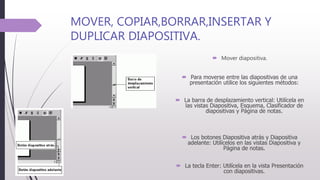 MOVER, COPIAR,BORRAR,INSERTAR Y
DUPLICAR DIAPOSITIVA.
 Mover diapositiva.
 Para moverse entre las diapositivas de una
presentación utilice los siguientes métodos:
 La barra de desplazamiento vertical: Utilícela en
las vistas Diapositiva, Esquema, Clasificador de
diapositivas y Página de notas.
 Los botones Diapositiva atrás y Diapositiva
adelante: Utilícelos en las vistas Diapositiva y
Página de notas.
 La tecla Enter: Utilícela en la vista Presentación
con diapositivas.
 