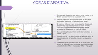 COPIAR DIAPOSITIVA.
 Selecciona la diapositiva que quieres copiar y pulsa en el
botón que se encuentra en la pestaña Inicio
 Después selecciona la diapositiva detrás de la cual se
insertará la diapositiva a copiar y pulsa el botón.
 Si prefieres utilizar el menú contextual, haz clic sobre la
diapositiva que quieres copiar con el botón derecho
(sabrás qué diapositiva tienes seleccionada porque
alrededor de ella aparece un marco de color).
 Cuando se despliegue el menú contextual selecciona la
opción Copiar.
 Después haz clic con el botón derecho del ratón sobre la
diapositiva detrás de la cual se insertará la diapositiva a
copiar.
 Otra forma de hacerlo es a través de las teclas, para ello
en vez de utilizar el menú contextual para copiar y pegar
utiliza las teclas CTRL + C (copiar) y CTRL + V (pegar).
 