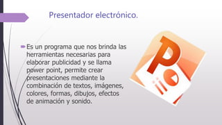 Presentador electrónico.
Es un programa que nos brinda las
herramientas necesarias para
elaborar publicidad y se llama
power point, permite crear
presentaciones mediante la
combinación de textos, imágenes,
colores, formas, dibujos, efectos
de animación y sonido.
 