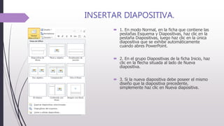 INSERTAR DIAPOSITIVA.
 1. En modo Normal, en la ficha que contiene las
pestañas Esquema y Diapositivas, haz clic en la
pestaña Diapositivas, luego haz clic en la única
diapositiva que se exhibe automáticamente
cuando abres PowerPoint.
 2. En el grupo Diapositivas de la ficha Inicio, haz
clic en la flecha situada al lado de Nueva
diapositiva.
 3. Si la nueva diapositiva debe poseer el mismo
diseño que la diapositiva precedente,
simplemente haz clic en Nueva diapositiva.
 