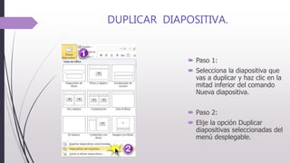 DUPLICAR DIAPOSITIVA.
 Paso 1:
 Selecciona la diapositiva que
vas a duplicar y haz clic en la
mitad inferior del comando
Nueva diapositiva.
 Paso 2:
 Elije la opción Duplicar
diapositivas seleccionadas del
menú desplegable.
 