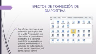 EFECTOS DE TRANSICIÓN DE
DIAPOSITIVA.
 Son efectos parecidos a una
animación que se producen
en la vista Presentación con
diapositivas al pasar de una
diapositiva a la siguiente
durante la presentación en
pantalla. Puede controlar la
velocidad de cada efecto de
transición de diapositivas, así
como agregar sonido.
 