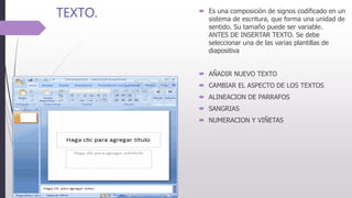TEXTO.  Es una composición de signos codificado en un
sistema de escritura, que forma una unidad de
sentido. Su tamaño puede ser variable.
ANTES DE INSERTAR TEXTO. Se debe
seleccionar una de las varias plantillas de
diapositiva
 AÑADIR NUEVO TEXTO
 CAMBIAR EL ASPECTO DE LOS TEXTOS
 ALINEACION DE PARRAFOS
 SANGRIAS
 NUMERACION Y VIÑETAS
 
